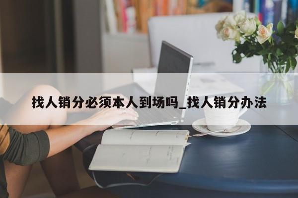 找人销分必须本人到场吗_找人销分办法