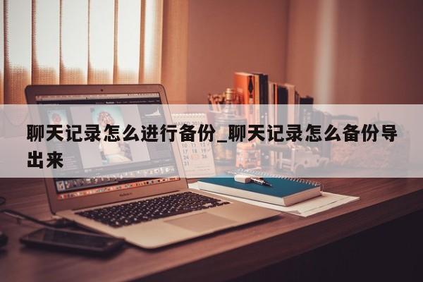 聊天记录怎么进行备份_聊天记录怎么备份导出来