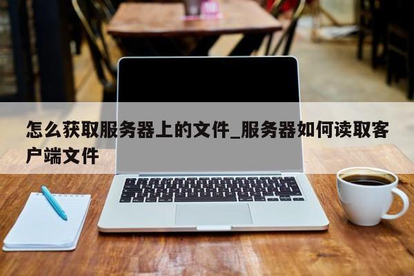 怎么获取服务器上的文件_服务器如何读取客户端文件
