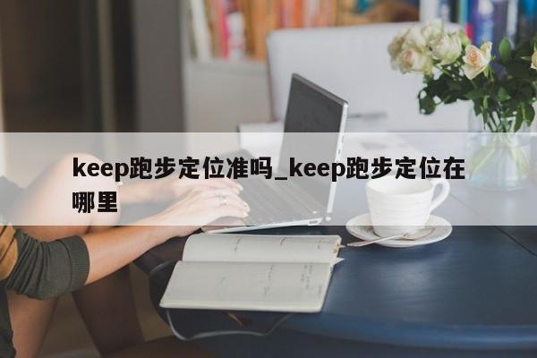 keep跑步定位准吗_keep跑步定位在哪里