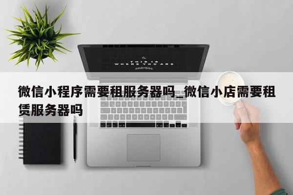 微信小程序需要租服务器吗_微信小店需要租赁服务器吗