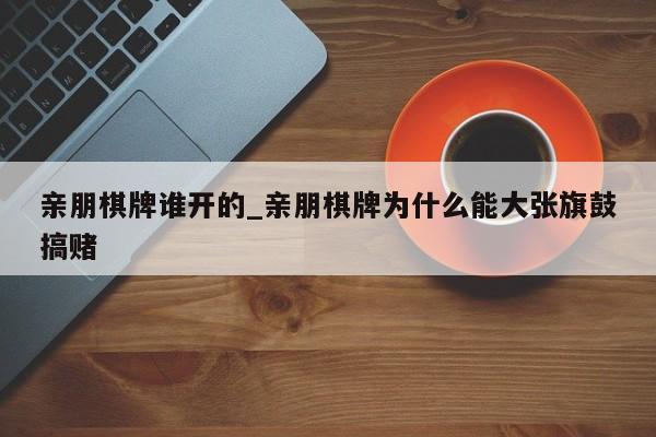 亲朋棋牌谁开的_亲朋棋牌为什么能大张旗鼓搞赌