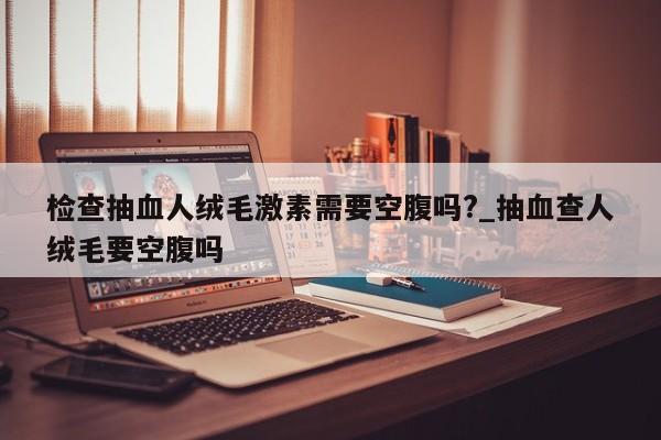 检查抽血人绒毛激素需要空腹吗?_抽血查人绒毛要空腹吗