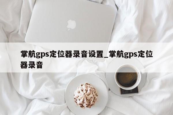 掌航gps定位器录音设置_掌航gps定位器录音