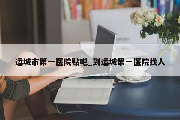 运城市第一医院贴吧_到运城第一医院找人