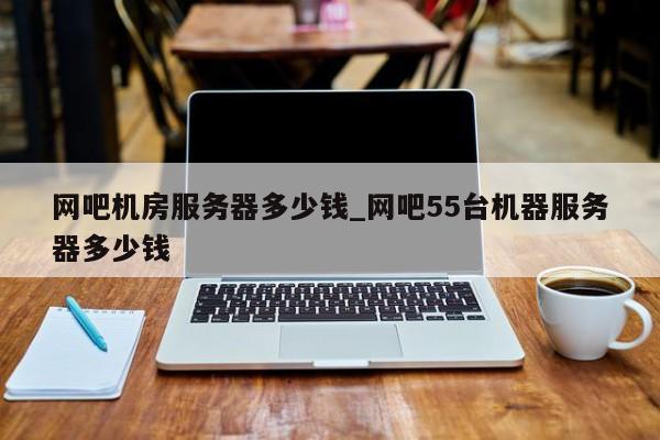 网吧机房服务器多少钱_网吧55台机器服务器多少钱