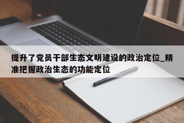 提升了党员干部生态文明建设的政治定位_精准把握政治生态的功能定位