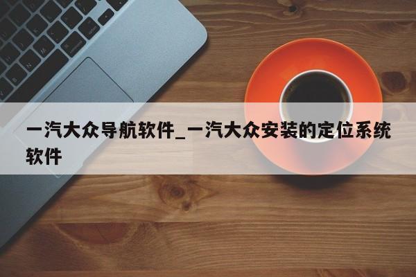 一汽大众导航软件_一汽大众安装的定位系统软件