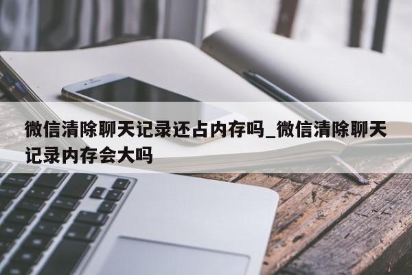 微信清除聊天记录还占内存吗_微信清除聊天记录内存会大吗