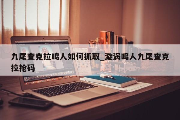 九尾查克拉鸣人如何抓取_漩涡鸣人九尾查克拉抢码