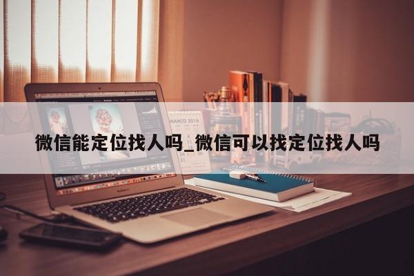 微信能定位找人吗_微信可以找定位找人吗