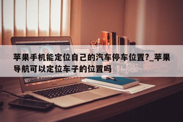 苹果手机能定位自己的汽车停车位置?_苹果导航可以定位车子的位置吗