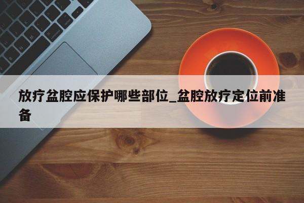 放疗盆腔应保护哪些部位_盆腔放疗定位前准备