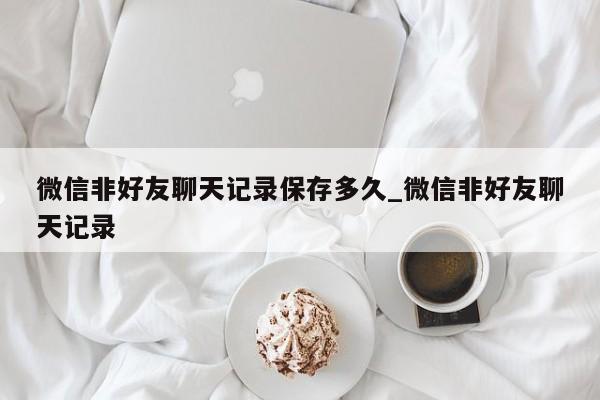 微信非好友聊天记录保存多久_微信非好友聊天记录