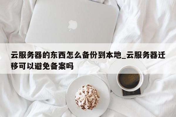 云服务器的东西怎么备份到本地_云服务器迁移可以避免备案吗