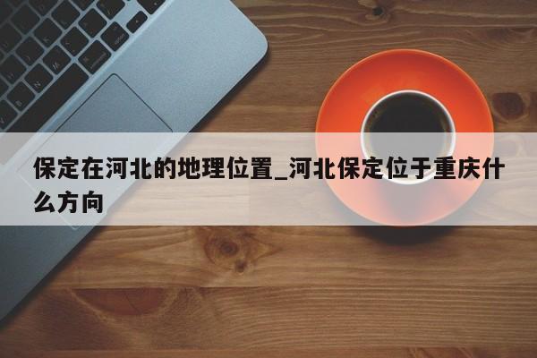保定在河北的地理位置_河北保定位于重庆什么方向