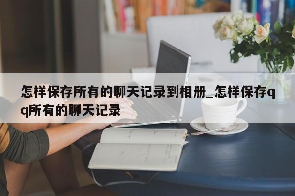 怎样保存所有的聊天记录到相册_怎样保存qq所有的聊天记录