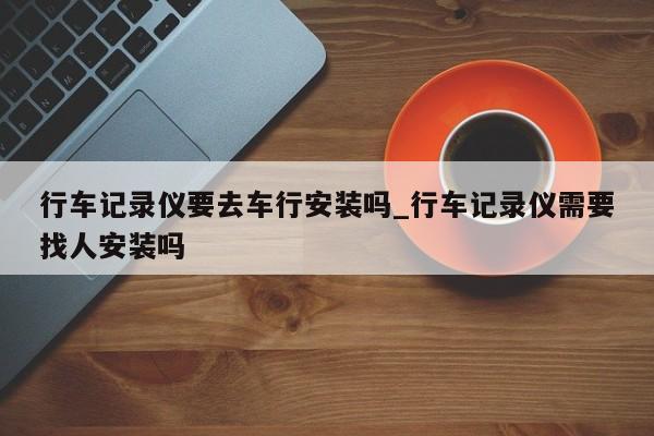 行车记录仪要去车行安装吗_行车记录仪需要找人安装吗