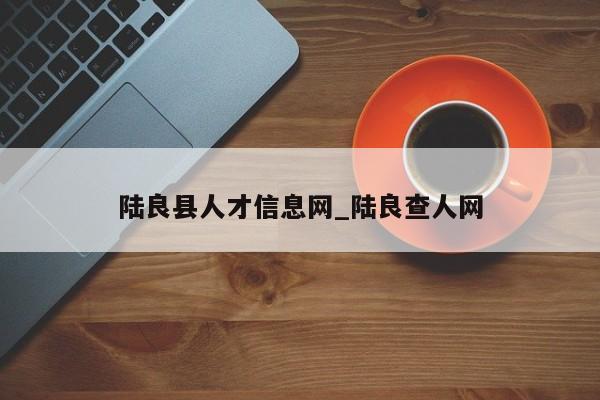 陆良县人才信息网_陆良查人网