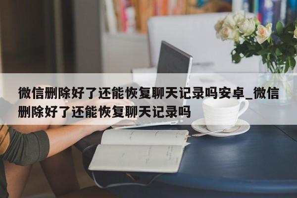 微信删除好了还能恢复聊天记录吗安卓_微信删除好了还能恢复聊天记录吗