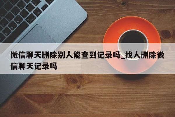 微信聊天删除别人能查到记录吗_找人删除微信聊天记录吗