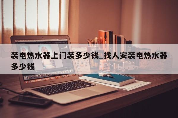 装电热水器上门装多少钱_找人安装电热水器多少钱