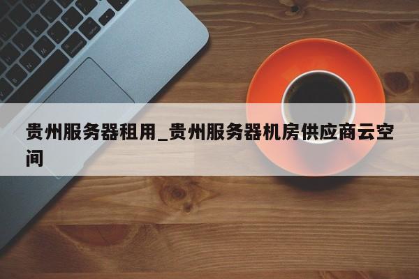 贵州服务器租用_贵州服务器机房供应商云空间