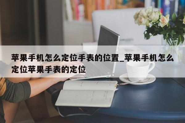 苹果手机怎么定位手表的位置_苹果手机怎么定位苹果手表的定位