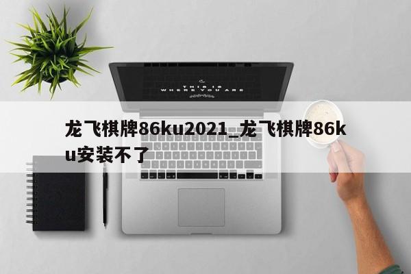 龙飞棋牌86ku2021_龙飞棋牌86ku安装不了