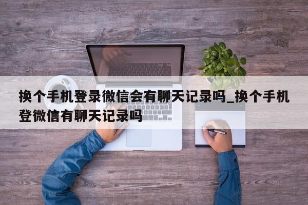 换个手机登录微信会有聊天记录吗_换个手机登微信有聊天记录吗