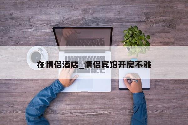 在情侣酒店_情侣宾馆开房不雅