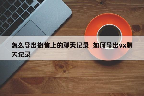 怎么导出微信上的聊天记录_如何导出vx聊天记录