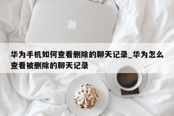 华为手机如何查看删除的聊天记录_华为怎么查看被删除的聊天记录