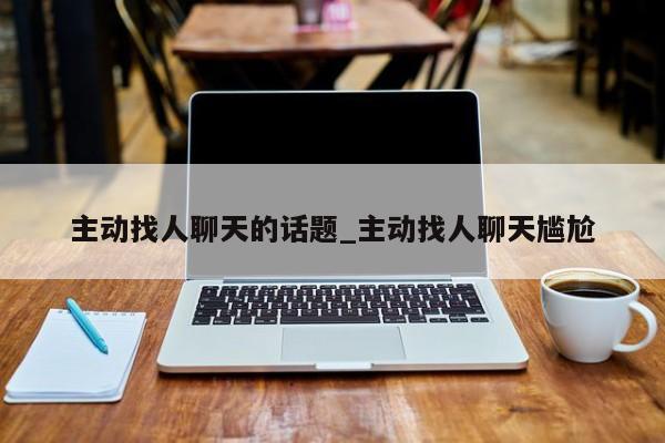 主动找人聊天的话题_主动找人聊天尴尬