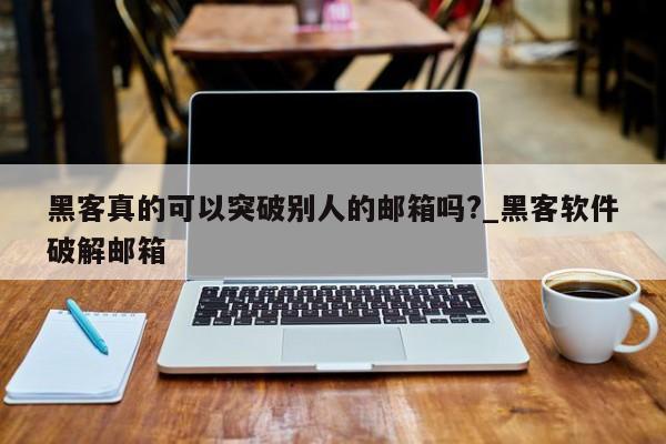 黑客真的可以突破别人的邮箱吗?_黑客软件破解邮箱