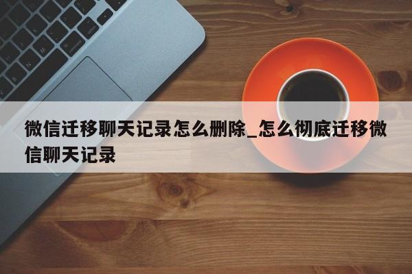 微信迁移聊天记录怎么删除_怎么彻底迁移微信聊天记录