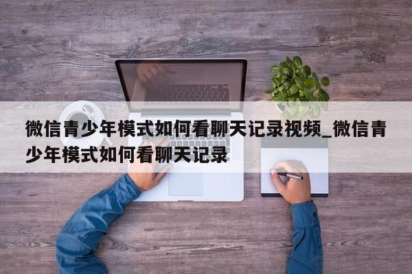 微信青少年模式如何看聊天记录视频_微信青少年模式如何看聊天记录