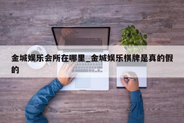 金城娱乐会所在哪里_金城娱乐棋牌是真的假的