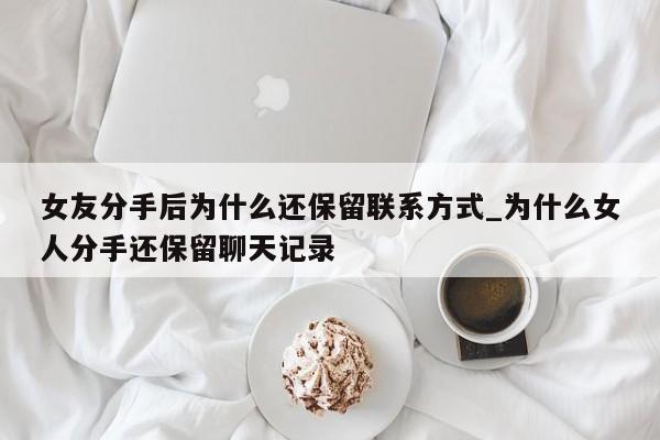 女友分手后为什么还保留联系方式_为什么女人分手还保留聊天记录