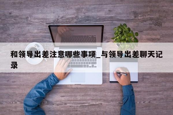 和领导出差注意哪些事项_与领导出差聊天记录
