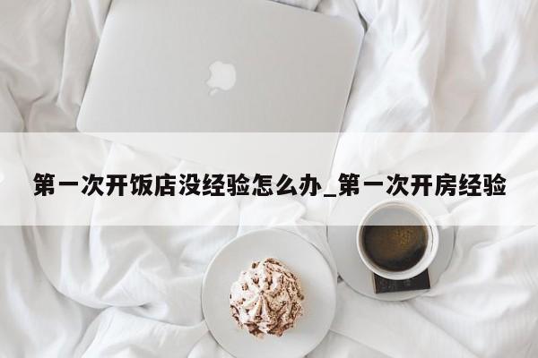 第一次开饭店没经验怎么办_第一次开房经验