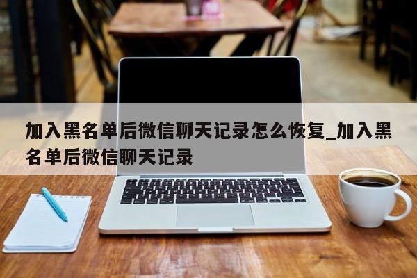 加入黑名单后微信聊天记录怎么恢复_加入黑名单后微信聊天记录