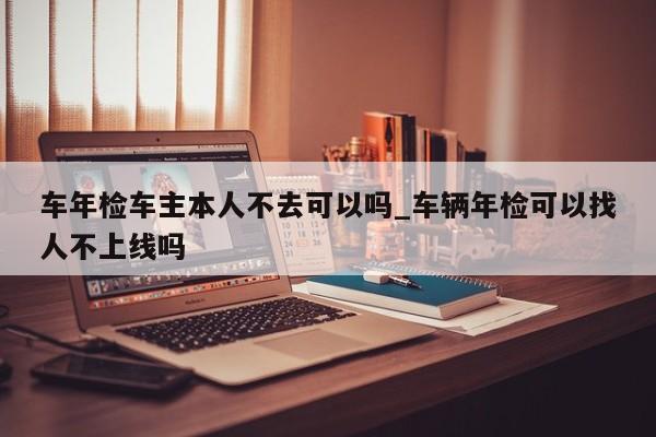 车年检车主本人不去可以吗_车辆年检可以找人不上线吗