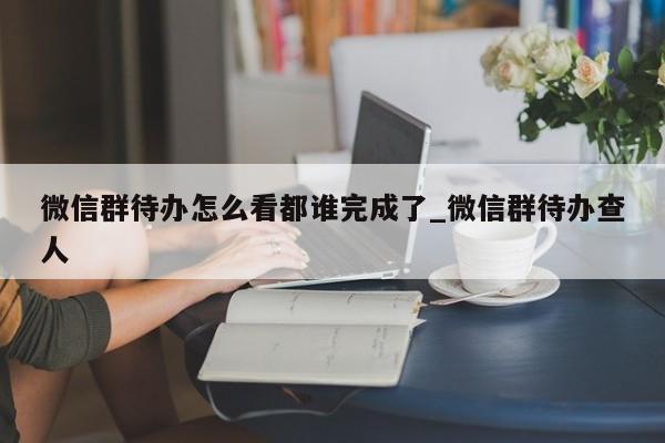 微信群待办怎么看都谁完成了_微信群待办查人