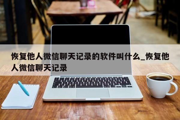 恢复他人微信聊天记录的软件叫什么_恢复他人微信聊天记录