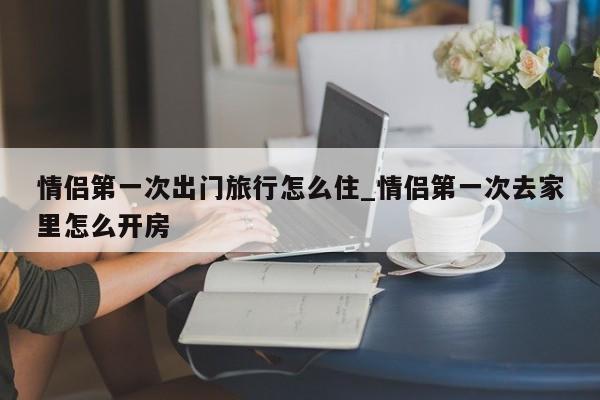 情侣第一次出门旅行怎么住_情侣第一次去家里怎么开房