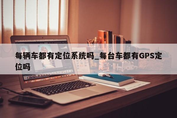 每辆车都有定位系统吗_每台车都有GPS定位吗