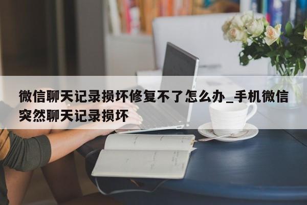 微信聊天记录损坏修复不了怎么办_手机微信突然聊天记录损坏