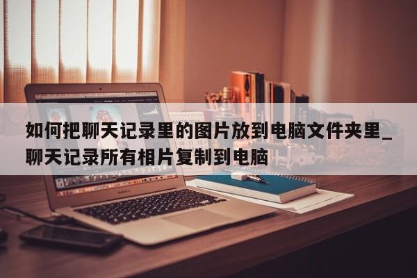 如何把聊天记录里的图片放到电脑文件夹里_聊天记录所有相片复制到电脑