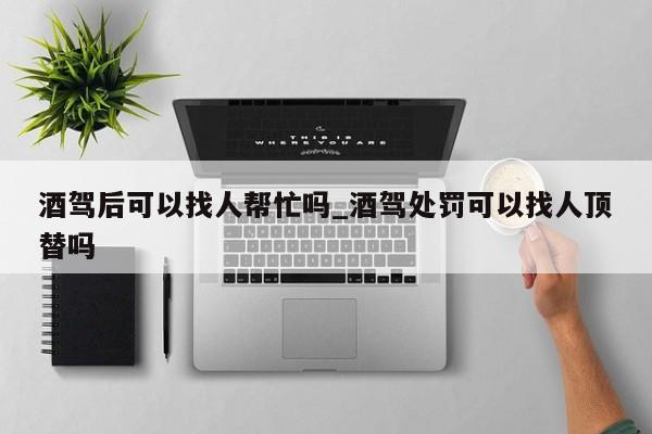 酒驾后可以找人帮忙吗_酒驾处罚可以找人顶替吗